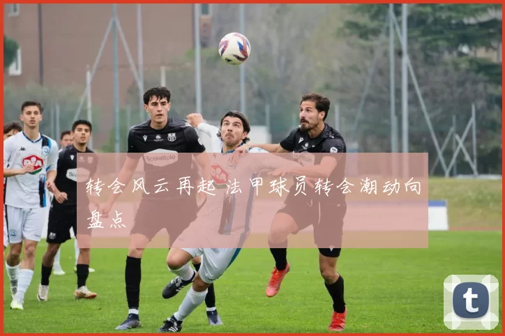 转会风云再起 法甲球员转会潮动向盘点