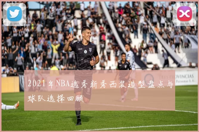 2021年NBA选秀新秀西装造型盘点与球队选择回顾