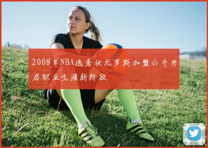 2008年NBA选秀状元罗斯加盟公牛开启职业生涯新阶段