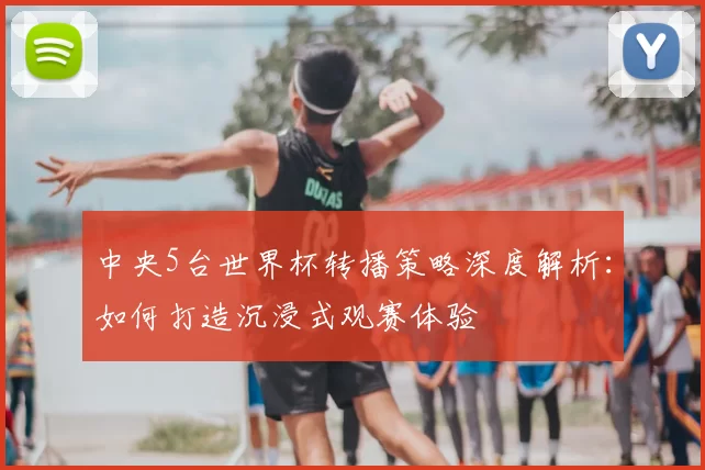 中央5台世界杯转播策略深度解析：如何打造沉浸式观赛体验