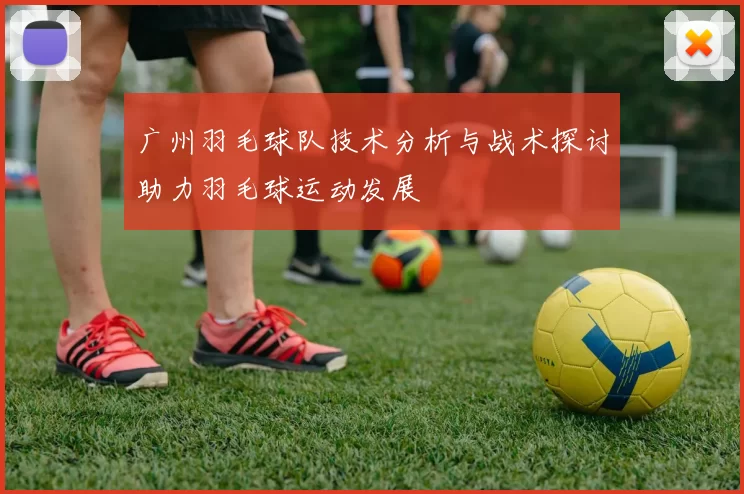 广州羽毛球队技术分析与战术探讨助力羽毛球运动发展