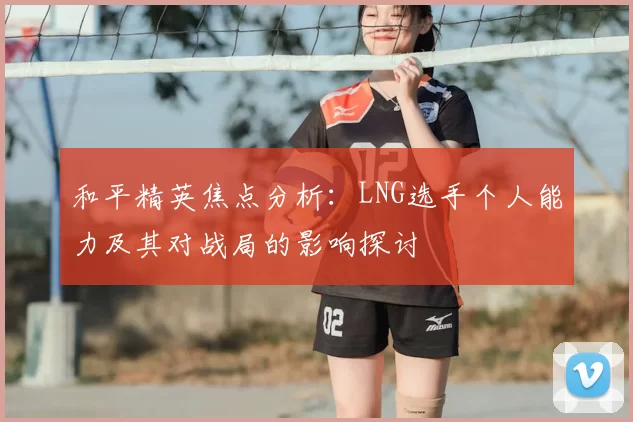 和平精英焦点分析：LNG选手个人能力及其对战局的影响探讨