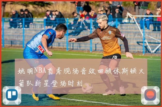 姚明NBA首秀现场音效回顾休斯顿火箭队新星登场时刻
