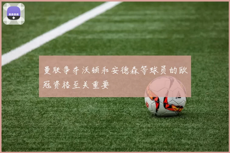 曼联争夺沃顿和安德森等球员的欧冠资格至关重要