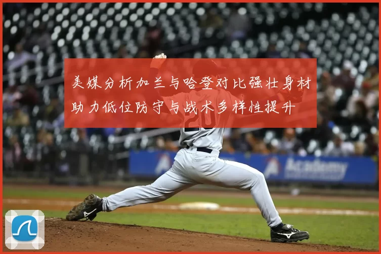 美媒分析加兰与哈登对比强壮身材助力低位防守与战术多样性提升