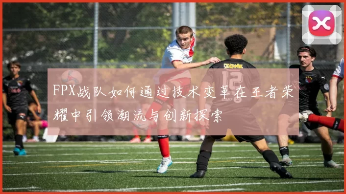 FPX战队如何通过技术变革在王者荣耀中引领潮流与创新探索