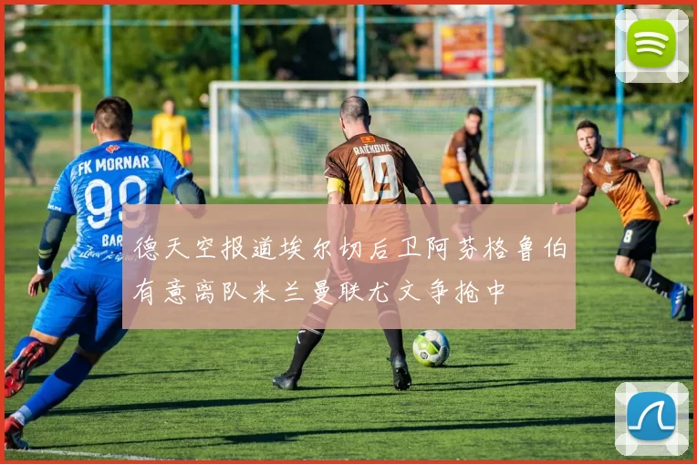 德天空报道埃尔切后卫阿芬格鲁伯有意离队米兰曼联尤文争抢中