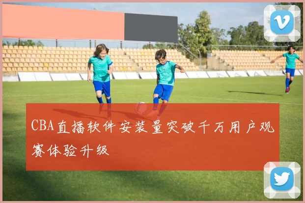 CBA直播软件安装量突破千万用户观赛体验升级