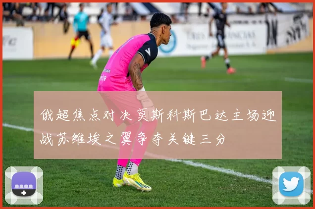 俄超焦点对决莫斯科斯巴达主场迎战苏维埃之翼争夺关键三分