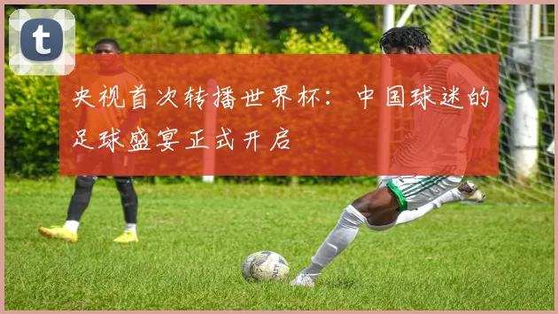 央视首次转播世界杯：中国球迷的足球盛宴正式开启