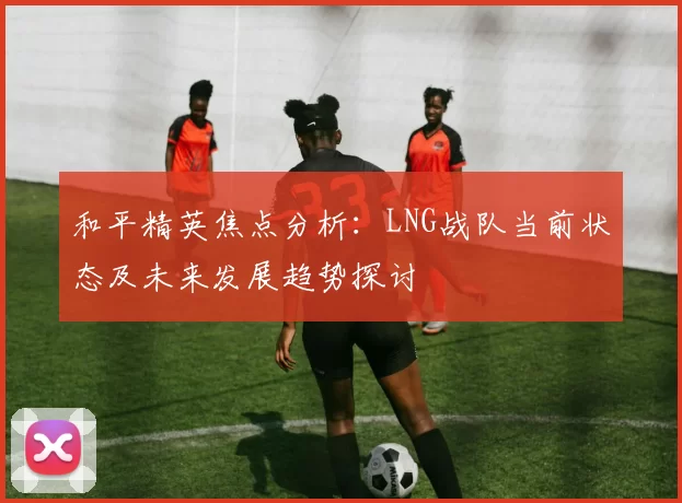 和平精英焦点分析：LNG战队当前状态及未来发展趋势探讨