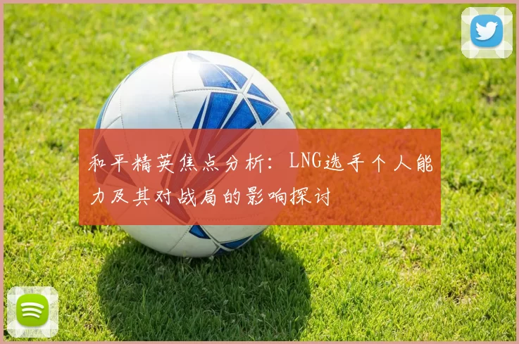 和平精英焦点分析：LNG选手个人能力及其对战局的影响探讨