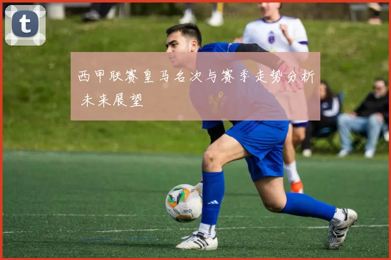 西甲联赛皇马名次与赛季走势分析 未来展望