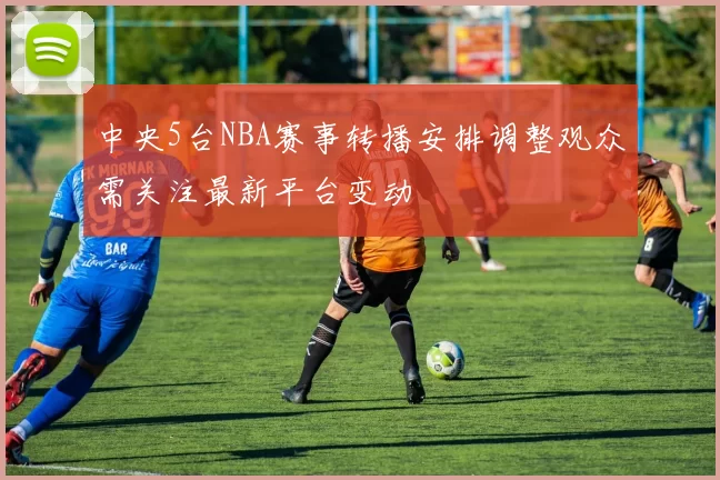 中央5台NBA赛事转播安排调整观众需关注最新平台变动