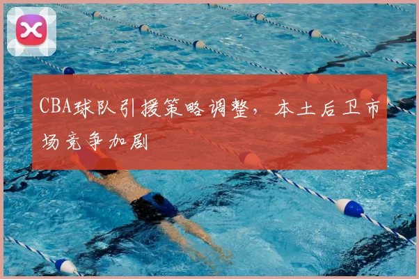 CBA球队引援策略调整,本土后卫市场竞争加剧