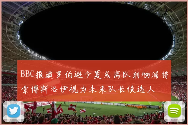 BBC报道罗伯逊今夏或离队利物浦将索博斯洛伊视为未来队长候选人