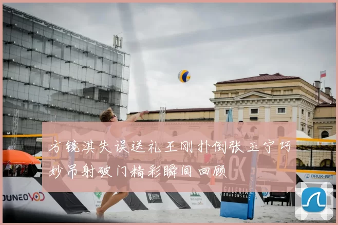 方镜淇失误送礼王刚扑倒张玉宁巧妙吊射破门精彩瞬间回顾
