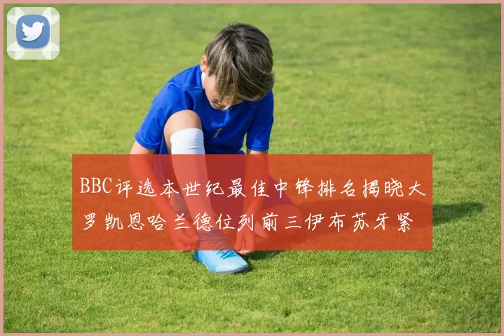 BBC评选本世纪最佳中锋排名揭晓大罗凯恩哈兰德位列前三伊布苏牙紧随其后