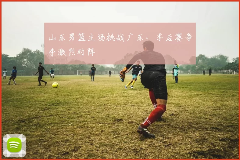 山东男篮主场挑战广东，季后赛争夺激烈对阵