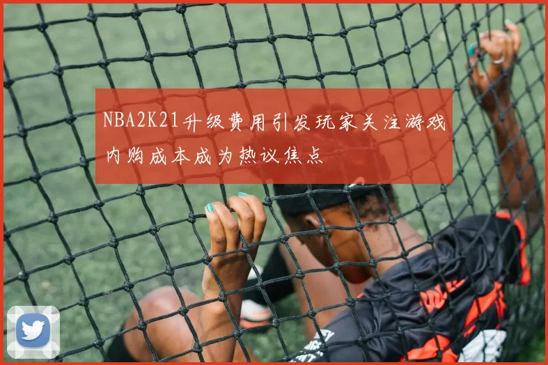 NBA2K21升级费用引发玩家关注游戏内购成本成为热议焦点