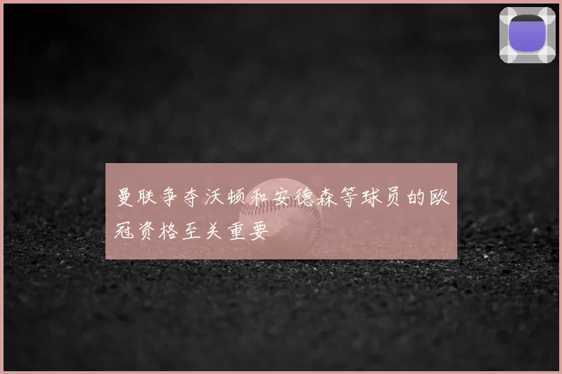 曼联争夺沃顿和安德森等球员的欧冠资格至关重要