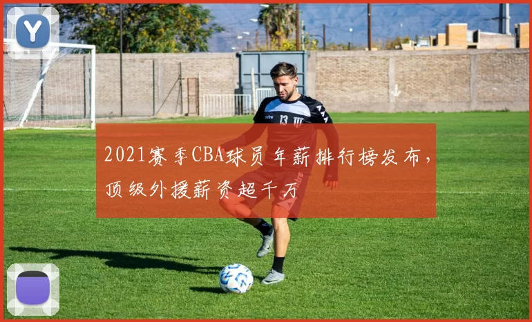2021赛季CBA球员年薪排行榜发布，顶级外援薪资超千万