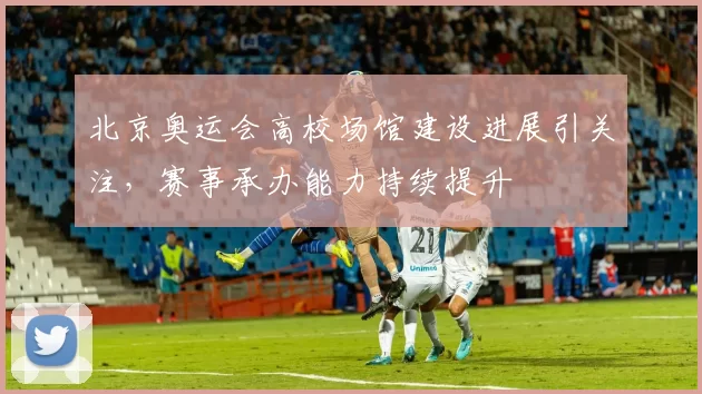 北京奥运会高校场馆建设进展引关注,赛事承办能力持续提升