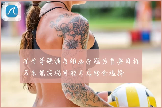 字母哥强调与雄鹿夺冠为首要目标若未能实现可能考虑转会选择
