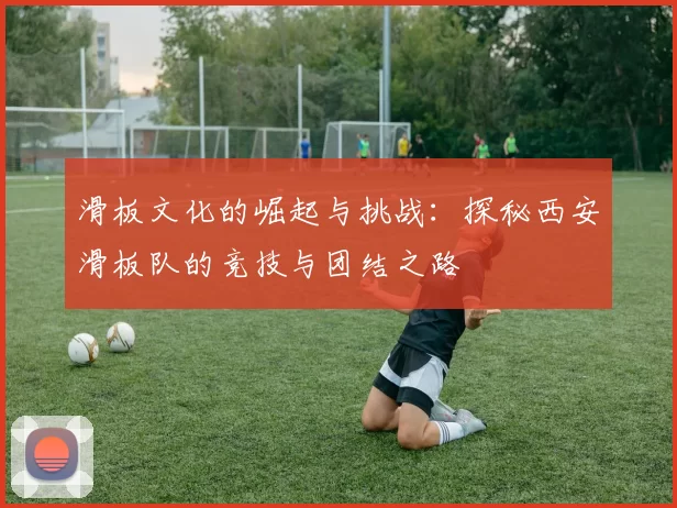 滑板文化的崛起与挑战：探秘西安滑板队的竞技与团结之路