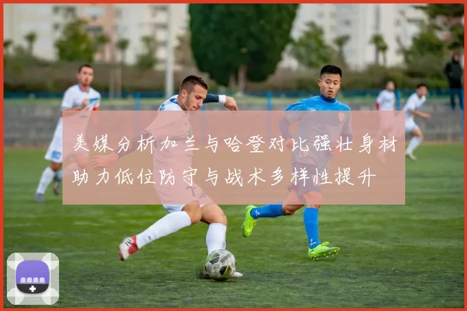 美媒分析加兰与哈登对比强壮身材助力低位防守与战术多样性提升