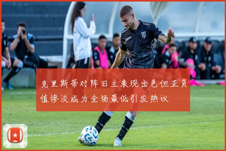 克里斯蒂对阵旧主表现出色但正负值惨淡成为全场最低引发热议