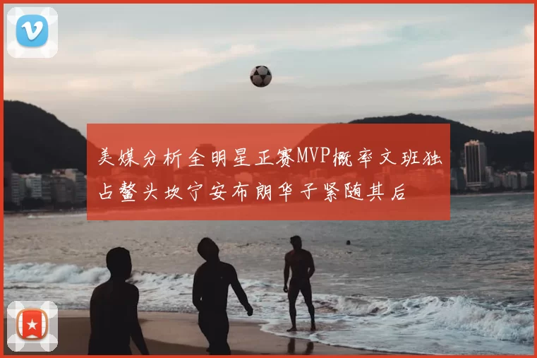 美媒分析全明星正赛MVP概率文班独占鳌头坎宁安布朗华子紧随其后