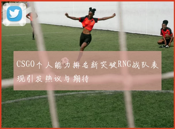 CSGO个人能力排名新突破RNG战队表现引发热议与期待