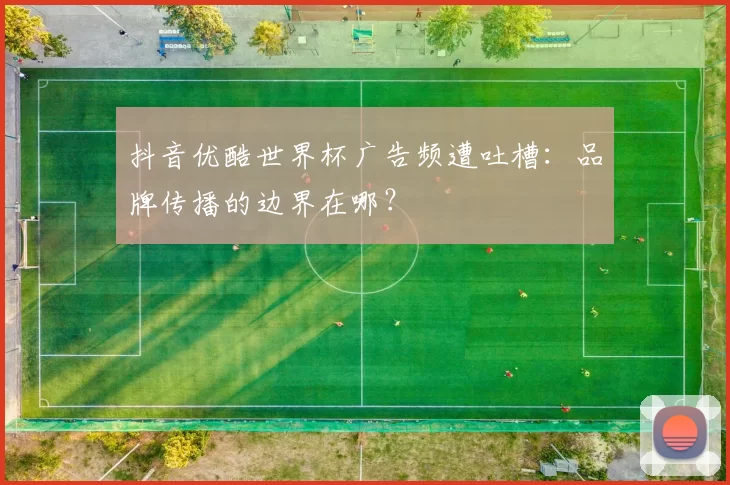 抖音优酷世界杯广告频遭吐槽:品牌传播的边界在哪?