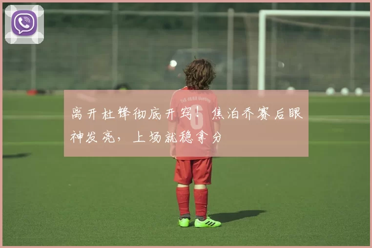 离开杜锋彻底开窍!焦泊乔赛后眼神发亮,上场就稳拿分