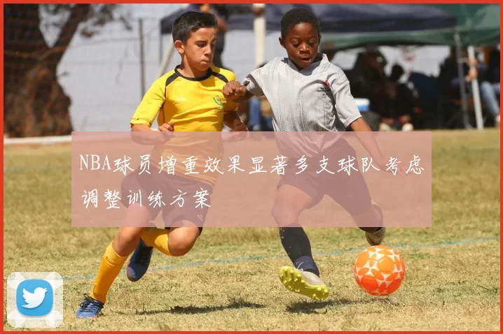 NBA球员增重效果显著多支球队考虑调整训练方案