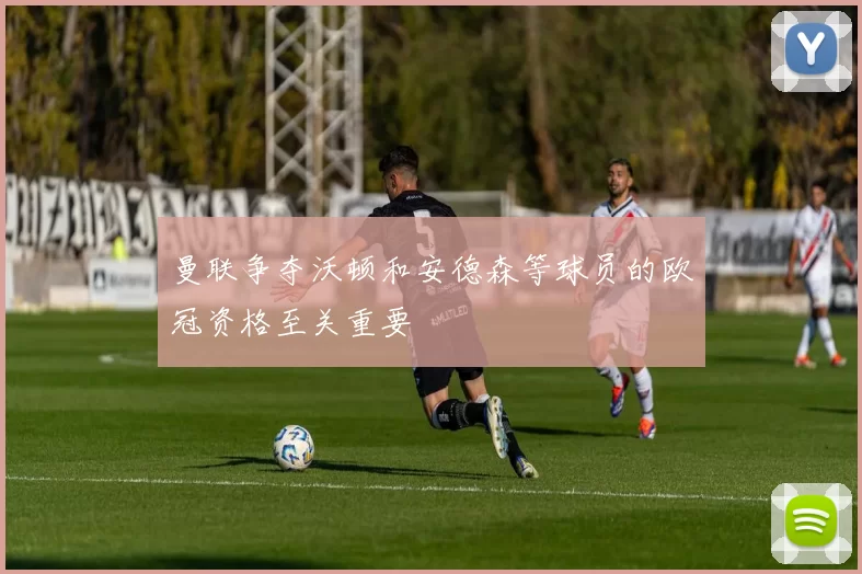 曼联争夺沃顿和安德森等球员的欧冠资格至关重要