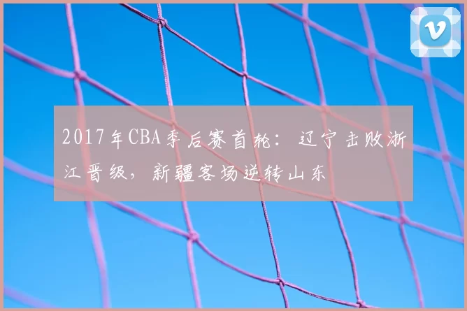 2017年CBA季后赛首轮：辽宁击败浙江晋级，新疆客场逆转山东