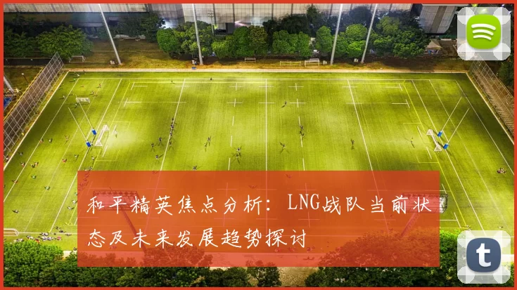 和平精英焦点分析：LNG战队当前状态及未来发展趋势探讨