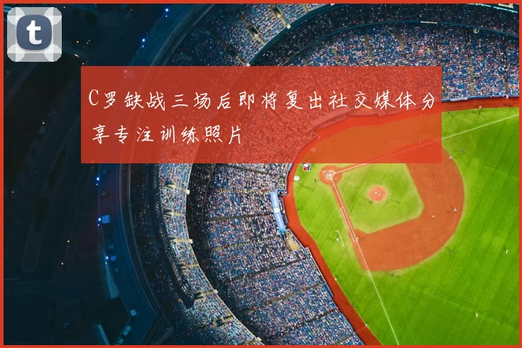 C罗缺战三场后即将复出社交媒体分享专注训练照片