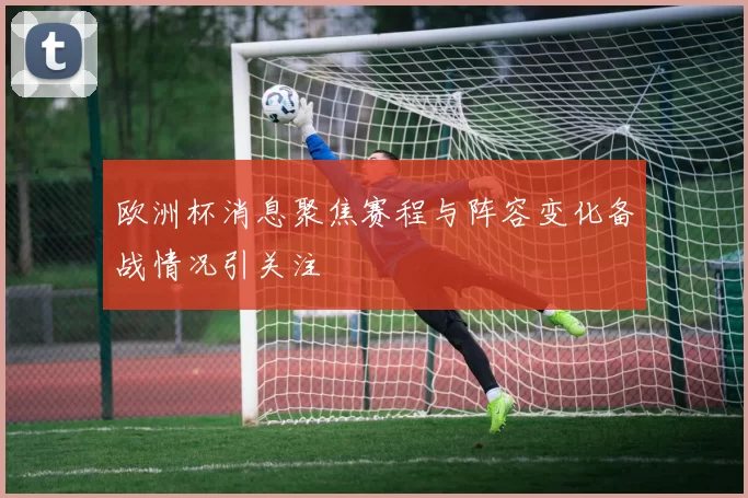 欧洲杯消息聚焦赛程与阵容变化备战情况引关注