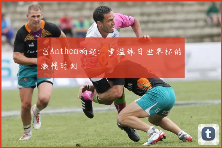 当Anthem响起：重温韩日世界杯的激情时刻