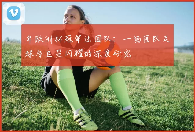 年欧洲杯冠军法国队:一场团队足球与巨星闪耀的深度研究