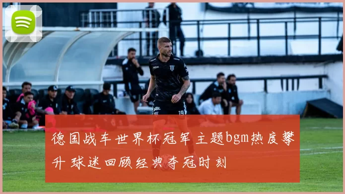 德国战车世界杯冠军主题bgm热度攀升 球迷回顾经典夺冠时刻