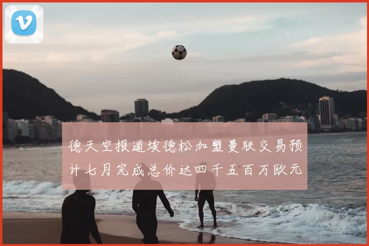 德天空报道埃德松加盟曼联交易预计七月完成总价达四千五百万欧元