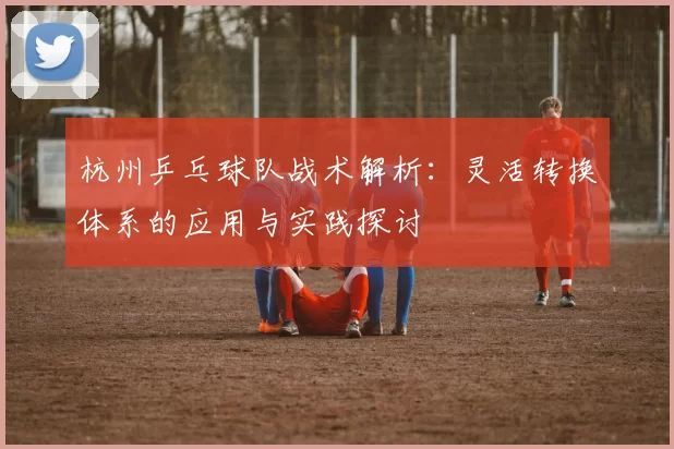 杭州乒乓球队战术解析：灵活转换体系的应用与实践探讨