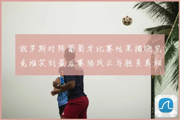 俄罗斯对阵葡萄牙比赛结果揭晓究竟谁笑到最后赛场风云与胜负真相解析