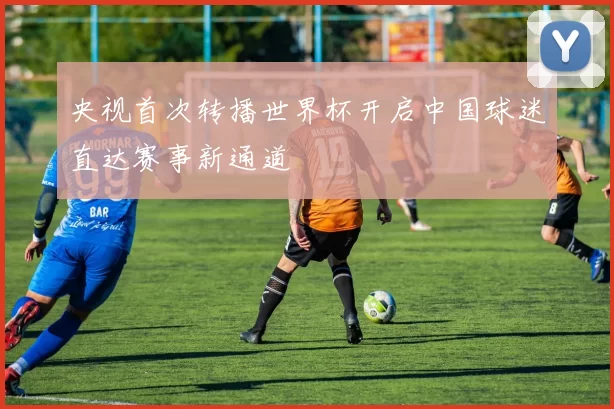 央视首次转播世界杯开启中国球迷直达赛事新通道