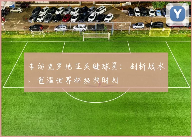 专访克罗地亚关键球员：剖析战术，重温世界杯经典时刻